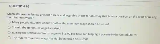 QUESTION 10
 Which statements below present a clear and arguable thesis for an essay that takes a position on the topic of raising the minimum wage?
 Many people disagree about whether the minimum wage should be raised.
 Should the minimum wage be raised?
 Raising the federal minimum wage to  15.00
 per hour can help fight poverty in the United States.
 The federal minimum wage has not been raised since 2009.