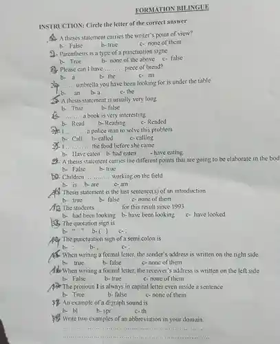 FORMATION BILINGUE
 INSTRUCTION: Circle the letter of the correct answer
 A. A theses statement carries the writer's point of view?
 2)- Parenthesis is a type of a punctuation signe
 b- True b- none of the above c-false
 23. Please can I have __ piece of bread?
 b- a b- the c-an
 __ umbrella you have been looking for is under the table b-an b-a c- the
 2. A thesis statement is usually very long
 b- True b- false
 __ a book is very interesting
 b- Read b- Reading c-Readed
 I __ a police man to solve this problem
 b- Call b-called c-calling
 __ ....... ..... the food before she came
 b- Have eaten b-had eaten - have eating
 58- A thesis statement carries the different points that are going to be elaborate in the bod
 b. Children __ working on the field
 b- is b-are c-am
 Thesis statement is the last sentence(s) of an introduction
 b- true b- false c- none of them
 AD. The students __ for this result since 1993
 b- had been looking b- have been looking
 53. The quotation sign is
 b- "b-( ) C-
 ABP The punctuation sign of a semi colon is
 When writing a formal letter, the sender's address is written on the right side b- true b-false c-none of them
 When writing a formal letter, the receiver's address is written on the left side b- False b- true c- none of them
 The pronoun I is always in capital letter even inside a sentence b- True b-false c- none of them
 An example of a digraph sound is
 b- bl
 c-th
 Write two examples of an abbreviation in your domain.
 __