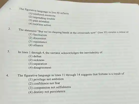 1. The figurative language in line 40 reflects
 (1) confused emotions
 (2) impending trouble
 (3) past mistakes
 (4) reckless action
 2. The statement "But we're clasping hands at the crossroads now" (line 35)creates a sense of
 (1) fascination
 (2) discontent
 (3) repentance
 (4) alliance
 3. In lines 1 through 4, the narrator acknowledges the inevitability of
 (1) defeat
 (2) sickness
 (3) separation
 (4) disagreement
 4. The figurative language in lines 11 through 14 suggests that fortune is a result of
 (1) privilege not ambition
 (2) confidence not fear
 (3) compassion not selfishness
 (4) destiny not persistence