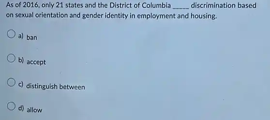 As of 2016, only 21 states and the District of Columbia __ discrimination based on sexual orientation and gender identity in employment and housing.
 a) ban
 b) accept
 c) distinguish between
 d) allow