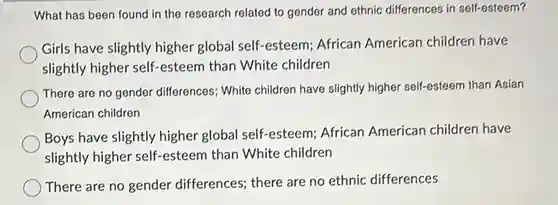 What has been found in the research related to gender and ethnic differences in self-esteem? Girls have slightly higher global self-esteem; African American children have slightly higher self-esteem than White children There are no gender differences; White children have slightly higher self-esteem than Asian American children Boys have slightly higher global self-esteem; African American children have slightly higher self-esteem than White children There are no gender differences; there are no ethnic differences