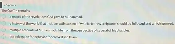 2.5 points
 The Qur'ân contains
 a record of the revelations God gave to Muhammad.
 a history of the world that includes a discussion of which Hebrew scriptures should be followed and which ignored.
 multiple accounts of Muhammad's life from the perspective of several of his disciples.
 the sole guide for behavior for converts to Islam.