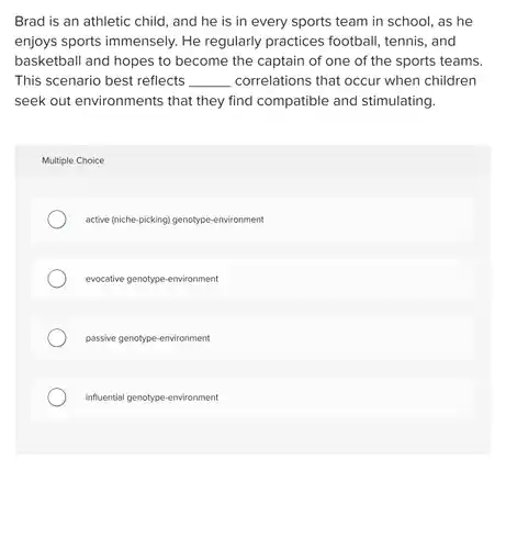 Brad is an athletic child, and he is in every sports team in school, as he enjoys sports immensely.He regularly practices football, tennis, and basketball and hopes to become the captain of one of the sports teams. This scenario best reflects . __ correlations that occur when children seek out environments that they find compatible and stimulating.
 Multiple Choice
 active (niche-picking I genotype-environment
 evocative genotype-environment
 passive genotype-environment
 influential genotype-environment