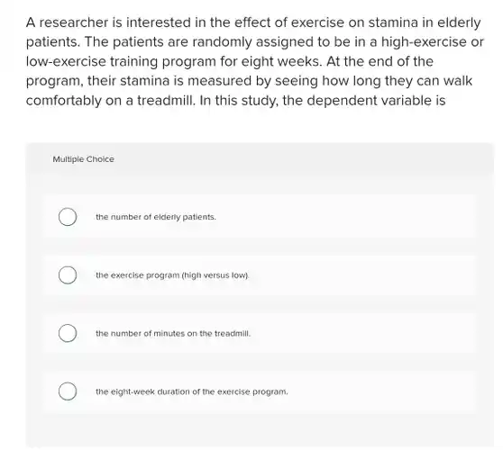 A researcher is interested in the effect of exercise on stamina in elderly patients. The patients are randomly assigned to be in a high-exercise . or low-exercise training program for eight weeks. At the end of the program, their stamina is measured by seeing how long they can walk comfortably on a treadmill . In this study, the dependent variable is
 Multiple Choice
 the number of elderly patients.
 the exercise program (high versus low).
 the number of minutes on the treadmill.
 the eight-week duration of the exercise program.