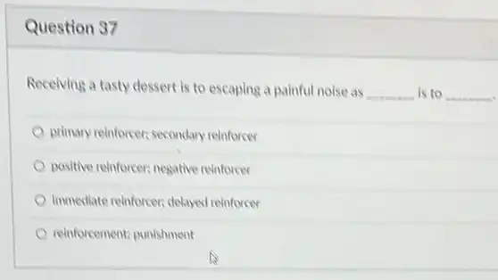 Question 37
 Receiving a tasty dessert is to escaping a painful noise as __ is to __
 primary reinforcer; secondary reinforcer
 positive reinforcer; negative reinforcer
 immediate reinforcer; delayed reinforcer
 reinforcement; punishment