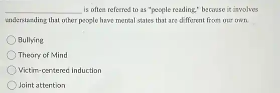 __
 is often referred to as "people reading,"because it involves understanding that other people have mental states that are different from our own.
 Bullying
 Theory of Mind
 Victim-centered induction
 Joint attention