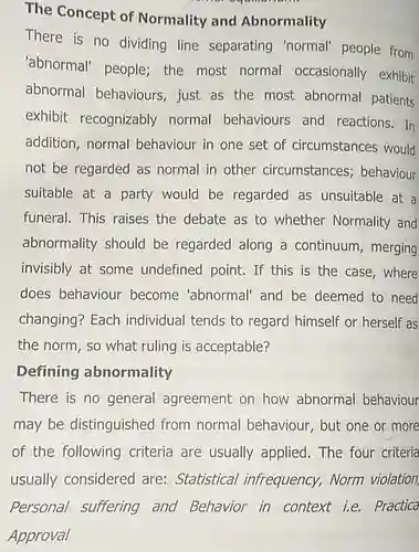 The Concept of Normality and Abnormality There is no dividing line separating 'normal' people from 'abnormal' people the most normal occasionally exhibit abnormal behaviours just as the most abnormal patients exhibit recognizably normal behaviours and reactions. In addition, normal behaviour in one set of circumstances would not be regarded as normal in other circumstances ; behaviour suitable at a party would be regarded as unsuitable at a funeral. This raises the debate as to whether Normality and abnormality should be regarded along a continuum, merging invisibly at some undefined point. If this is the case , where does behaviour become 'abnormal'and be deemed to need changing? Each individual tends to regard himself or herself as the norm, so what ruling is acceptable?
 There is no general agreement on how abnormal behaviour may be distinguished from normal behaviour, but one or more of the following criteria are usually applied. The four criteria usually considered are: Statistical infrequency, Norm violation Personal suffering and Behavior in Practica