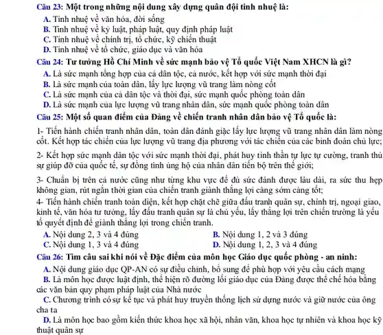 Câu 23: Một trong những nội dung xây dựng quân đội tinh nhuệ là:
 A. Tinh nhuệ về vǎn hóa, đời sống
 B. Tinh nhuệ về kỷ luật, pháp luật,quy định pháp luật
 C. Tinh nhuệ về chính trị, tổ chức , kỹ chiến thuật
 D. Tinh nhuệ về tô chức, giáo dục và vǎn hóa
 Câu 24: Tư tưởng Hồ Chí Minh về sức mạnh bảo vệ Tổ quốc Việt Nam XHCN là gì?
 A. Là sức mạnh tổng hợp của cả dân tộc, cả nước , kết hợp với sức mạnh thời đại
 B. Là sức mạnh của toàn dân, lấy lực lượng vũ trang làm nòng cốt
 C. Là sức mạnh của cả dân tộc và thời đại, sức mạnh quốc phòng toàn dân
 D. Là sức mạnh của lực lượng vũ trang nhân dân, sức mạnh quốc phòng toàn dân
 Câu 25: Một số quan điểm của Đảng về chiến tranh nhân dân bảo vệ Tổ quốc là:
 1- Tiến hành chiến tranh nhân dân, toàn dân đánh giặc lấy lực lượng vũ trang nhân dân làm nòng cốt. Kết hợp tác chiến của lực lượng vũ trang địa phương với tác chiên của các binh đoàn chủ lực;
 2- Kết hợp sức mạnh dân tộc với sức mạnh thời đại , phát huy tinh thần tự lực tự cường , tranh thủ sự giúp đỡ của quốc tê, sự đông tình ủng hộ của nhân dân tiến bộ trên thế giới;
 3- Chuẩn bị trên cả nước cũng như từng khu vực để đủ sức đánh được lâu dài, ra sức thu hẹp không gian, rút ngắn thời gian của chiến tranh giành thẳng lợi càng sớm càng tôt; 4- Tiến hành chiến tranh toàn diện, kết hợi ) chặt chẽ giữa đâu tranh quân sự, chính trị, ngoại giao, kinh tê, vǎn hóa tư tưởng, lấy đầu tranh quân sự là chủ yếu, lấy thẳng lợi trên chiến trường là yếu tô quyết định để giành thǎng lợi trong chiến tranh.
 A. Nội dung 2, 3 và 4 đúng
 B. Nội dung 1 , 2 và 3 đúng
 C. Nội dung 1, 3 và 4 đúng
 D. Nội dung 1, 2 , 3 và 4 đúng
 Câu 26: Tìm câu sai khi nói về Đặc điểm của môn học Giáo dục quốc phòng - an ninh:
 A. Nội dung giáo dục QP-AN có sự điều chỉnh, bổ sung để phù hợp với yêu cầu cách mạng
 B. Là môn học được luật định, thể hiện rõ đường lối giáo dục của Đảng được thể chế hóa bằng các vǎn bản quy phạm pháp luật của Nhà nước
 C. Chương trình có sự kế tục và phát huy truyền thống lịch sử dựng nước và giữ nước của ông cha ta
 D. Là môn học bao gồm kiến thức khoa học xã hội,nhân vǎn, khoa học tự nhiên và khoa học kỹ thuật quân sự