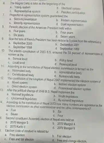 6. The Magna Carta is take as the beginning of the
 a. Voting system
 b. Electoral system
 C. Representative system
 d. Peoples porticipation
 7. Proportional representation system guaranteed the
 a. Semi-representation
 b. Modern representation
 C. Minority representation
 d. Duel representation
 8 Periodic election of the American President held within
 a. Five years
 b. Four years
 C. Six years
 d. Seven years
 9. Now the term of French President has been reduce to 5 years from the referenytum of
 a. September 2000
 C. September 1998
 b. September 2001
 d. September 1999
 10. The interim constitution of 2063 B.S. ensured the 33 percent of representation d women at the
 a. Service level
 b. Policy level
 C. Local level
 d Provincial leval
 11 According to the constitution of Nepal election commission is formed as the
 a. Nominated body
 b. Administrative body
 C. Constitutional body
 d. Bureaucratic body
 12. The constitution of the kingdom of Nepal 2047 implemented the election system of
 a. Mixed system
 b. Indirect election system d. Proportional election system
 C. Direct election system
 13 After the political change of 2046 B.S. Nepal implement the
 a. Nominal legislature
 b. Single legislature
 C. Unicameral legislature
 d. By cameral legislature
 14 Acoording to the constitution of Nepal 2072 how many numbers are appointed in the election commission as chief commissioner and the other commissioners?
 a. Five
 b. Six
 C. Seven
 d. Four
 5. Second constituent Assembly election of Nepal was held on
 a. 2070 Mangsir 5
 b. 2070 Mangsir 4
 C. 2070 Kartio 4
 d. 2070 Mangsir 6
 . Election code of conduct is related for
 a. Free election
 C. Free and fair election
 b. Fair election
 d. Free and change election.