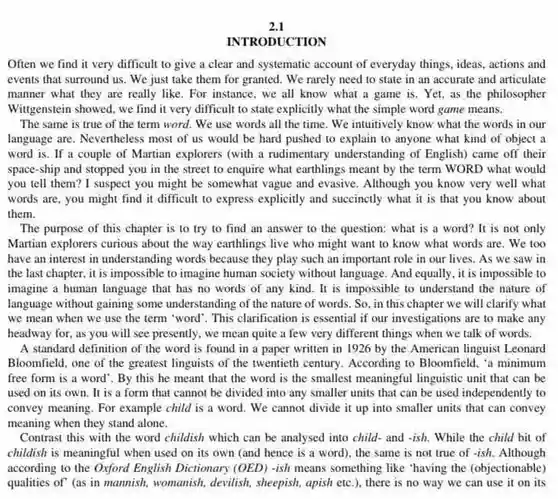 2.1
 INTRODUCTION
 Often we find it very difficult to give a clear and systematic account of everyday things ideas, actions and events that surround us . We just take them for granted. We rarely need to state in an accurate and articulate manner what they are really like. For instance . we all know what a game is. Yet as the philosopher Witgenstein showed, we find it very difficult to state explicitly what the simple word game means.
 The same is true of the term word . We use words all the time. We intuitively know what the words in our language are. Nevertheless most of us would be hard pushed to explain to anyone what kind of object a word is. If a couple of Martian explorers (with a rudimentary understanding of English) came off their space-ship and stopped you in the street to enquire what earthlings meant by the term WORD what would you tell them? I suspect you might be somewhat vague and evasive Although you know very well what words are, you might find it difficult to express explicitly and succinecly what it is that you know about them.
 The purpose of this chapter is to try to find an answer to the question: what is a word? It is not only Martian explorers curious about the way earthlings live who might want to know what words are We too have an interest in understanding words because they play such an important role in our lives .As we saw in the last chapter, it is impossible to imagine human society without language . And equally, it is impossible to imagine a human language that has no words of any kind.It is impossible to understand the nature of language without gaining some understanding of the nature of words. So, in this chapter we will clarify what we mean when we use the term "word'. This clarification is essential if our investigations are to make any headway for, as you will see presently, we mean quite a few very different things when we talk of words.
 A standard definition of the word is found in a paper written in 1926 by the American linguist Leonard Bloomfield, one of the greatest linguists of the twentieth century. According to Bloomfield, 'a minimum free form is a word'.By this he meant that the word is the smallest meaningful linguistic unit that can be used on its own . It is a form that cannot be divided into any smaller units that can be used independently to convey meaning. For example child is a word We cannot divide it up into smaller units that can convey meaning when they stand alone.
 Contrast this with the word childish which can be analysed into child and -ish. While the child bit of childish is meaningful when used on its own (and hence is a word), the same is not true of -ish. Although according to the Oxford English Dictionary (OED) -ish means something like "having the (objectionable) qualities of" (as in mannish, womanish, devilish , sheepish, apish etc.)there is no way we can use it on its