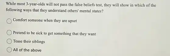 While most 3-year-olds will not pass the false beliefs test, they will show in which of the following ways that they understand others' mental states?
 Comfort someone when they are upset
 Pretend to be sick to get something that they want
 Tease their siblings
 All of the above