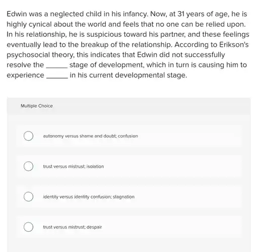 Edwin was a neglected child in his infancy Now, at 31 years of age, he is highly cynical about the world and feels that no one can be relied upon. In his relationship, he is suspicious toward his partner, and these feelings eventually lead to the breakup of the relationship According to Erikson's psychosocial theory, this indicates that Edwin did not successfully resolve the __ stage of development,, which in turn is causing him to experience __ in his current developmental stage.
 Multiple Choice
 autonomy versus shame and doubt; confusion
 trust versus mistrust; isolation
 identity versus identity confusion;stagnation
 trust versus mistrust; despair