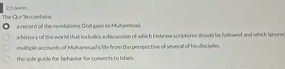 2.5 points
 The Qur'ân contains
 a record of the revelations God gave to Muhammad.
 a history of the world that includes a discussion of which Hebrewscriptures should be followed and which ignored
 multiple accounts of Muhammad's life from the perspective of several of his disciples.
 the sole guide for behavior for converts to Islam.