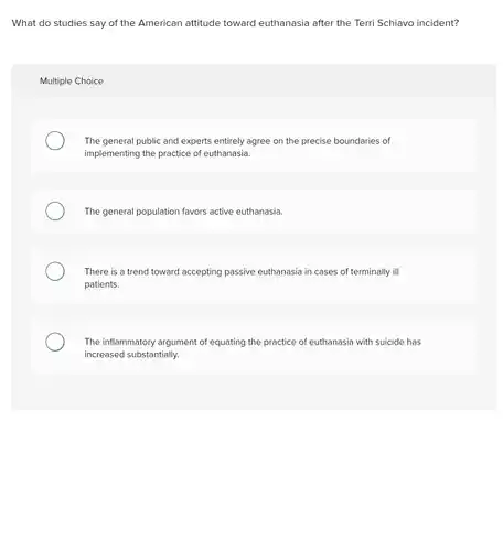 What do studies say of the American attitude toward euthanasia after the Terri Schiavo incident?
 Multiple Choice
 The general public and experts entirely agree on the precise boundaries of implementing the practice of euthanasia.
 The general population favors active euthanasia.
 There is a trend toward accepting passive euthanasia in cases of terminally ill patients.
 The inflammatory argument of equating the practice of euthanasia with suicide has increased substantially.