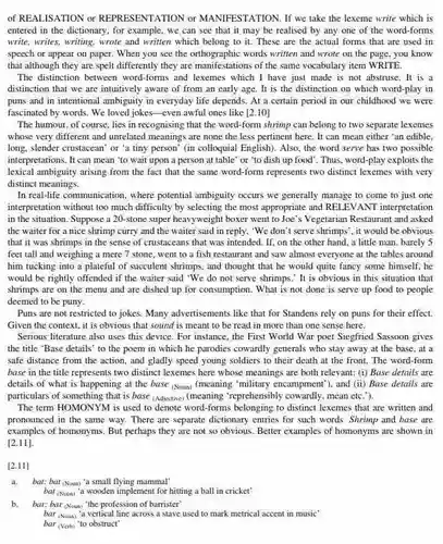 of REALISATION or REPRESENTATION or MANIFESTATION. If we take the lexeme write which is entered in the dictionary , for example, we can see that it may be realised by any one of the word-forms write, writes, writing, wrote and written which belong to it. These are the actual forms that are used in speech or appear on paper. When you see the orthographic words written and wrote on the page, you know that although they are spelt differently they are manifestations of the same vocabulary item WRITE.
 The distinction between word-forms and lexemes which I have just made is not abstruse.It is a distinction that we are intuitively aware of from an early age. It is the distinction on which word-play in puns and in intentional ambiguity in everyday life depends. At a certain period in our childhood we were fascinated by words. We loved jokes-even awful ones like [2.10]
 The humour, of course lies in recognising that the word-form shrimp can belong to two separate lexemes whose very different and unrelated meanings are none the less pertinent here It can mean either 'an edible. long, slender crustacean' or 'a tiny person' (in colloquial English). Also, the word serve has two possible interpretations. It can mean 'to wait upon a person at table' or "to dish up food'. Thus, word-play exploits the lexical ambiguity arising from the fact that the same word-form represents two distinct lexemes with very distinct meanings.
 In real-life communication, where potential ambiguity occurs we generally manage to come to just one interpretation without too much difficulty by selecting the most appropriate and RELEVANT interpretation in the situation. Suppose a 20-stone super heavyweight boxer went to Joe's Vegetarian Restaurant and asked the waiter for a nice shrimp curry and the waiter said in reply, "We don't serve shrimps", it would be obvious that it was shrimps in the sense of crustaceans that was intended . If, on the other hand. a little man barely 5 feet tall and weighing a mere 7 stone . went to a fish restaurant and saw almost everyone at the tables around him tucking into a plateful of succulent shrimps and thought that he would quite fancy some himself.he would be rightly offended if the waiter said 'We do not serve shrimps.'It is obvious in this situation that shrimps are on the menu and are dished up for consumption. What is not done is serve up food to people deemed to be puny.
 Puns are not restricted to jokes. Many advertisements like that for Standens rely on puns for their effect. Given the context, it is obvious that sound is meant to be read in more than one sense here.
 Serious literature also uses this device. For instance , the First World War poet Siegfried Sassoon gives the title "Base details'to the poem in which he parodies cowardly generals who stay away at the base.at a safe distance from the action, and gladly speed young soldiers to their death at the front The word-form base in the title represents two distinct lexemes here whose meanings are both relevant: (i) Base details are details of what is happening at the base (Noum) (meaning 'military encampment'), and (ii)Base details are particulars of something that is base (Adjective) (meaning "reprehensibly cowardly, mean etc ").
 The term HOMONYM is used to denote word-forms belonging to distinct lexemes that are written and pronounced in the same way. There are separate dictionary entries for such words. Shrimp and base are examples of homonyms. But perhaps they are not so obvious. Better examples of homonyms are shown in
 [2.11]
 [2.11]
 bat: bat (Noun) 'a small flying mammal'
 bat (Noun) "a wooden implement for hitting a ball in cricket'
 b. bar: bar (Noun) "the profession of barrister
 bar (Noun) 'a vertical line across a stave used to mark metrical accent in music' bar (vert) to obstruct