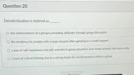 Question 20
 Deindividuation is defined as
 __
 the enhancement of a group's prevalling attitudes through group discussion
 the tendency to comply with a large request after agreeing to a small request
 a loss of self-awareness and self-restraint in group situations that foster arousal and anonymity
 a lack of critical thinking due to a strong desire for social harmony within a group