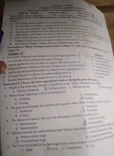 Wallagga University Collore of Education and Behavioral Science Name: qquad ID: qquad Departined: 40M . Insfres shreet Psychology studies behavior and mental processes. Thow? Growth refers to qualitative changes in the process of human development frue The adaptive advantage of mind is emphasized by the school of thought callegical Rates of development are the same for all individuals. Piaget's formal operational stage of cognitive development has no limitation // foirs According to Piaget Children are less intelligent than adults. True Column "A" Prevention, diagnosis and treatment of psychological disorder ?. Use medical and psychological forms of therapy Cl Columing A. Developorices B. Fortersic pas porctro D. Persumality porcheder E. Industrial Psychokes F. Clinical Pychology F. Clinical Pyy G. Pyychiatry G. Pyychiatry Instruction 3: Choose the most appropriate answer among "father of Modern Psychologe"? Which of the following sc A. Edward Titchener B. William James C. William Wunds Q. Mar Werbsimet Which of the following is not a mental process? C. Remembering A. Thinking (D), Walking B. Feeling The goal of psychology that answers the question what, where, to whom a beharime hapends A. Prediction C. Description B. Control (1) Explanation The function of mind or the survival advantage of mind is emphasired by A. Structuralism C. Gestall psychology B. Functionalism (1). Psychoamalysis A. Sensory motor stage C. Concrele operational saye B. Preoperational stage D. Formal operational sage A. Hope (B. Love C. Competency D. Carc
