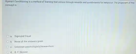 Operant Conditioning is a method of learning that occurs through rewards and punishments for behaviour. The proponent of this concept is:
 a. Sigmund Freud
 b. None of the answers given
 C. Unknown psychologists /researchers
 d. B. F. Skinner