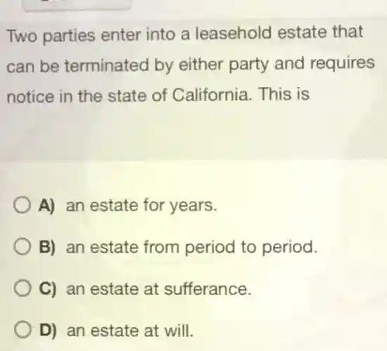 Two parties enter into a leasehold estate that can be terminated by either party and requires notice in the state of California. This is A) an estate for years. B) an estate from period to period. C) an estate at sufferance. D) an estate at will.