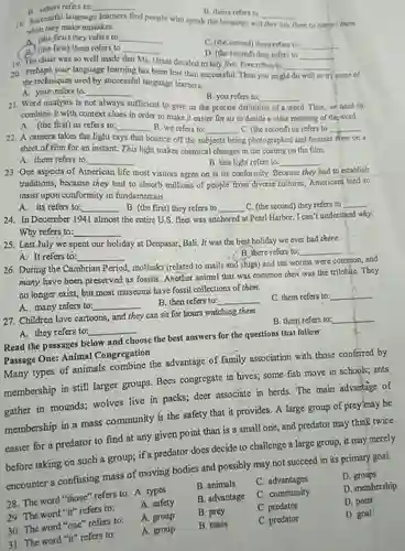 B. others refers to: qquad B. theirs refers to qquad 18. Successful language learners find people who speak the language and they ask them to correct them when they make mistakes. A. (the first) they refers to: qquad B. (the first) them refers to qquad C. (the second) them refers to: qquad D. (the second) they refers to qquad 3 qquad 19. The chair was so well made that Ms. Grant decided to buy five. Five refers to 20. Perhaps your language learning has been less than successful. Then you might do well to try some of the techniques used by successful language learners. A. your refers to: qquad B. you refers to: qquad 21. Word analysis is not always sufficient to give us the precise definition of a word. Thus, we need to combine it with context clues in order to make it easier for us to decide a clear meaning of the word. A. (the first) us refers to: qquad B. we refers to: qquad C. (the second) us refers to qquad 22. A camera takes the light rays that bounce off the subjects being photographed and focuses them on a sheet of film for an instant. This light makes chemical changes in the coating on the film. A. them refers to: qquad B. this light refers to: qquad 23. One aspects of American life most visitors agree on is its conformity. Because they had to establish traditions, because they had to absorb millions of people from diverse cultures, Americans tend to insist upon conformity in fundamentals. A. its refers to: qquad B. (the first) they refers to qquad C. (the second) they refers to qquad 24. In December 1941 almost the entire U.S. fleet was anchored at Pearl Harbor. I can't understand why. Why refers to: qquad 25. Last July we spent our holiday at Denpasar, Bali. It was the best holiday we ever had there. A. It refers to: qquad B. there refers to: qquad 26. During the Cambrian Period, mollusks (related to snails and slugs) and sea worms were common, and many have been preserved as fossils. Another animal that was common then was the trilobite. They no longer exist, but most museums have fossil collections of them. A. many refers to: qquad B. then refers to: qquad C. them refers to: qquad 27. Children love cartoons, and they can sit for hours watching them. A. they refers to: qquad Read the passages below and choose the best answers for the questions that follow Passage One: Animal Congregation Many types of animals combine the advantage of family association with those conferred by membership in still larger groups. Bees congregate in hives; some fish move in schools; ants gather in mounds; wolves live in packs; deer associate in herds. The main advantage of membership in a mass community is the safety that it provides. A large group of prey may be easier for a predator to find at any given point than is a small one, and predator may think twice before taking on such a group; if a predator does decide to challenge a-large group, it may merely encounter a confusing mass of moving bodies and possibly may not succeed in its primary goal. 28. The word "those" refers to: A. types B. animals C. advantages qquad 29. The word "it" refers to: A. safety B. advantage C. community D. groups 30. The word "one" refers to: A. group B. prey C. predator D. membership 31. The word "it" refers to: A. group B. mass C. predator D. point D. goal