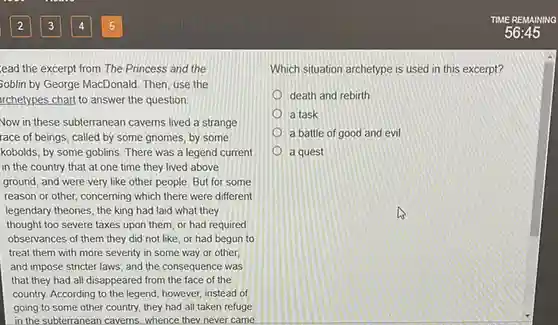 lead the excerpt from The Princess and the Soblin by George MacDonald Then, use the rchetypes chart to answer the question.
 Now in these subterranean caverns lived a strange race of beings, called by some gnomes, by some kobolds, by some goblins There was a legend current in the country that at one time they lived above ground, and were very like other people. But for some reason or other, concerning which there were different legendary theories, the king had laid what they thought too severe taxes upon them, or had required observances of them they did not like, or had begun to treat them with more severity in some way or other and impose stricter laws ; and the consequence was that they had all disappeared from the face of the country. According to the legend, however, instead of going to some other country, they had all taken refuge in the subterranean caverns whence they never came
 TIME REMAINING
 Which situation archetype is used in this excerpt?
 death and rebirth a task a battle of good and evil a quest
 56:45