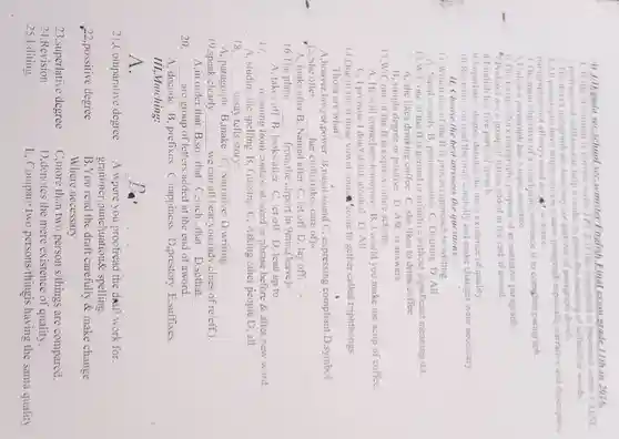 At J/D/gada seC.school seC.semister English Final exam grade 11th.in 2016. 1. If the statement is correct write TRUE If the statement is incorrect write FALSE 1 prefixes and suffixes can help a reader to guess the meaning of unfamiliar words. 2 The devet paragraph are four way or patterns,of paragraph deve't. 3.All paragraphs have atopic sentence,same paragraph especially narrative and descriptive paragraph.donot allways need all watence. 4. The main objective of a concluding sentence is to complete paragraph.
 6. The Exispository paragraphs purpose of an narrative paragraph:
 9. Superlative degree denotes the mere existence of quality. 10.Revision you read the draft carefully and make changes were necessary.
 11. Choose the best answers the questions:
 11.Which one of the If is process approach to writing. A. Nasal sounds B pronouncation C Drafting D, All
 A, she likes drinking coffee C. she likes to drink coffee
 B, simple degree or positive D,ASC is answers
 13.W/C one of the ff is express future actions.
 A,He will come here tomorrow. B, I would you make me acup of coffee. C, I promise I don't drink alcohol.D. All.
 14.One of the ff three vowel soun come to gether called triphthongs: Thosa are what?
 A,houyer lawyer,power.B .nasal sound C.expressing compliant.D,symbol 15.She often __ her child.(takes care ofk
 A, looks after B . Named after C, let off D, lay off. 16. The plane __ from,the airport in 9min.(leave)
 __ A, studing the spelling B, Gussing C. Asking other people D, all 18. __ essay tells story:
 A, paragraph B make C,Narrative D.writing. 19,speak clearly __ we can all hear you.(adv.clues of re/eff.) A.in order that B .so...that C,such ...that D,sothat.
 20. __ are group of letters added at the end of aword.
 A,decode B ,prefixes C .happiness D ,prestory E,suffixes. III,Matching:
 __
 21,Comparative degree A.where you proofread the dreaft work for. grammer .punchuation spelling.
 22.possitive degree B.You read the draft carefully &make change Where necessary.
 23,superlative degree 24,Revision
 C.more than two person s/things are compared. D.denotes the mere existence of quality.
 E, Compare two persons/thingis having the sama quality.