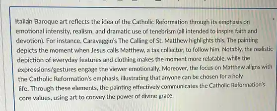 Italiah Baroque art reflects the idea of the Catholic Reformation through its emphasis on emotional intensity, realism and dramatic use of tenebrism (all intended to inspire faith and devotion). For instance , Caravaggio's The Calling of St. Matthew highlights this The painting depicts the moment when Jesus calls Matthew, a tax collector, to follow him. Notably, the realistic depiction of everyday features and clothing makes the moment more relatable while the expressions/gestures engage the viewer emotionally.Moreover, the focus on Matthew aligns with the Catholic Reformation's emphasis, illustrating that anyone can be chosen for a holy life. Through these elements , the painting effectively communicates the Catholic Reformation's core values, using art to convey the power of divine grace.