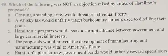 40. Which of the following was NOT an objection raised by critics of Hamilton's proposals?
 a. Creating a standing army would threaten individual liberty.
 b. A whisky tax would unfairly target backcountry farmers used to distilling their grain.
 c. Hamilton's program would create a corrupt alliance between government and large commercial interests.
 d. The proposals would prevent the development of manufacturing and manufacturing was vital to America's future.
 e. Hamilton 's plan for new government bonds would unfairly reward speculators.