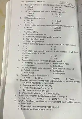 d. 1992 A.D.
 4. The French doclaration of the rights of the citizon was held on
 d. 1789A.D.
 a. 1945 A.D.
 C. 1948 A.D 6. How many articles are there in univorsal declaration of human rights 1948?
 b. 1947 A.D. d. 1949 A.D.
 a. Article 25
 C. Article 35
 b. Article 30
 d. Article 40
 7. The purpose of UN is
 a. To establish international law
 b. To maintain peace among the peoples of the world
 C. To provide military control
 d. To form new governments The council of human rights was established on 1946 AD, its recent number is
 b. 50
 d. 58
 9. Nepal legally recommended convention of the elimination of all forms d discrimination against women in
 a. 1985
 b. 1986
 C. 1990
 d. 1991
 10. Theoretical foundation of social justice covers the area of
 C. System theory
 d. Political theory
 11. The main aim of social justice education is to make the student familiar with a. Political development
 b. Individual liberty
 C. Social change d. Economic growth 12. The age of elderly people recognized as
 a. 70 years
 b. 60 years
 C. 65 years
 13. Under the constitutional history of Nepal which constitution has mentioned about the d. 75 year human rights in the preamble of the constitution?
 a. The government of Nepal Act 2004 B.S.
 b. The interim constitution of Nepal 2007 B.S.
 C. The interim constitution of 2063 B.S.
 d. The constitution of the kingdom of Nepal 2072 B.S.
 14. The national human right commission was established in Nepal in
 a. 2058 B.S.
 b. 2059 B.S.
 C. 2057 B.S.
 d. 2060 B.S.
 15. Which of the following constitution has accepted national human rights commission for the first time?
 a. The constitution of the kingdom of Nepal 2015 B.S.
 b. The interim constitution of Nepal 2063 B.S.