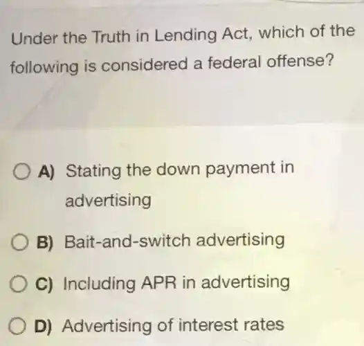 Under the Truth in Lending Act, which of the following is considered a federal offense? A) Stating the down payment in advertising B) Bait-and-switch advertising C) Including APR in advertising D) Advertising of interest rates