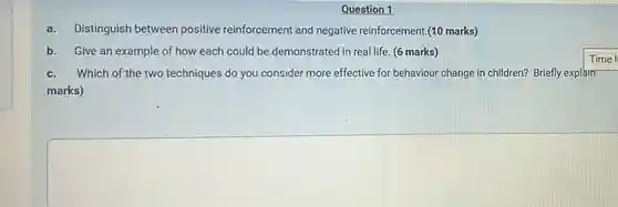 Question 1
 a. Distinguish between positive reinforcement and negative reinforcement.(10 marks)
 b. Give an example of how each could be demonstrated in real life. (6 marks)
 Time l
 c. Which of the two techniques do you consider more effective for behaviour change in children?Briefly explain marks)