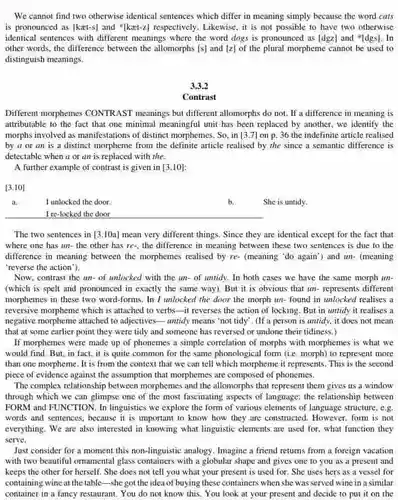 We cannot find two otherwise identical sentences which differ in meaning simply because the word cats is pronounced as (kaet-s)and {}^ast [kxt-z]
 respectively. Likewise, it is not possible to have two otherwise identical sentences with different meanings where the word dogs is pronounced as [dgz] and "[dgs]. In other words, the difference between the allomorphs [s]and [z]
 of the plural morpheme cannot be used to distinguish meanings.
 3.3.2
 Contrast
 Different morphemes CONTRAST meanings but different allomorphs do not. If a difference in meaning is attributable to the fact that one minimal meaningful unit has been replaced by another, we identify the morphs involved as manifestations of distinct morphemes. So . in [3.7]
 on p. 36 the indefinite article realised by a or an is a distinct morpheme from the definite article realised by the since a semantic difference is detectable when a or an is replaced with the
 A further example of contrast is given in [3.10]
 [3.10]
 I unlocked the door.
 b. She is untidy.
 I re-locked the door
 The two sentences in [3.10a]
 mean very different things Since they are identical except for the fact that where one has un the other has re-, the difference in meaning between these two sentences is due to the difference in meaning between the morphemes realised by re- (meaning 'do again"and un- (meaning 'reverse the action").
 Now, contrast the un of unlocked with the un- of untidy. In both cases we have the same morph un- (which is spelt and pronounced in exactly the same way). But it is obvious that un - represents different morphemes in these two word-forms. In I unlocked the door the morph un-found in unlocked realises a reversive morpheme which is attached to verbs-it reverses the action of locking . But in untidy it realises a negative morpheme attached to adjectives-untidy means "not tidy". (If a person is untidy, it does not mean that at some earlier point they were tidy and someone has reversed or undone their tidiness )
 If morphemes were made up of phonemes a simple correlation of morphs with morphemes is what we would find. But, in fact, it is quite common for the same phonological form (ie. morph)to represent more than one morpheme. It is from the context that we can tell which morpheme it represents This is the second piece of evidence against the assumption that morphemes are composed of phonemes.
 The complex relationship between morphemes and the allomorphs that represent them gives us a window through which we can glimpse one of the most fascinating aspects of language: the relationship between FORM and FUNCTION. In linguistics we explore the form of various elements of language structure, e.g words and sentences, because it is important to know how they are constructed. However, form is not everything. We are also interested in knowing what linguistic elements are used for, what function they serve.
 Just consider for a moment this non-linguistic analogy Imagine a friend returns from a foreign vacation with two beautiful omamental glass containers with a globular shape and gives one to you as a present and keeps the other for herself. She does not tell you what your present is used for . She uses hers as a vessel for containing wine at the table--she got the idea of buying these containers when she was served wine in a similar container in a fancy restaurant. You do not know this. You look at your present and decide to put it on the