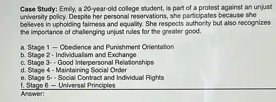 Case Study: Emily, a 20-year-old college student, is part of a protest against an unjust university policy. Despite her personal reservations, she participates because she believes in upholding fairness and equality. She respects authority but also recognizes the importance of challenging unjust rules for the greater good.
 a. Stage 1 -Obedience and Punishment Orientation
 b. Stage 2 - Individualism and Exchange
 c. Stage 3- Good Interpersonal Relationships
 d. Stage 4 - Maintaining Social Order
 e. Stage 5- Social Contract and Individual Rights
 f. Stage 6 -Universal Principles
 Answer: