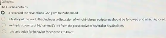 2.5 points
 The Qur'ān contains
 a record of the revelations God gave to Muhammad.
 a history of the world that includes a discussion of which Hebrew scriptures should be followed and which ignored.
 multiple accounts of Muhammad'life from the perspective of several of his disciples.
 the sole guide for behavior for converts to Islam.