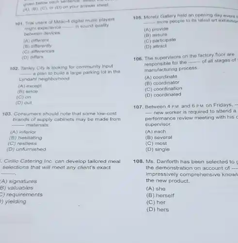 (A), (B), (C), or (D) on your answer sheet. 101. Trial users of Mdac-4 digital music players might experience qquad in sound quality botween devices. (A) different (B) differently (C) differences (D) differs 102. Tanley City is looking for community input a plan to build a large parking lot in the Lyndaht neighborhood. (A) except (B) since (C) on (D) out 103. Consumers shouid note that some low-cost brands of supply cabinets may be made from qquad materials. (A) inferior (B) hesitating (C) restiess (D) unfurnished Cirilio Catering Inc. can develop tailored meal selections that will meet any client's exact (A) signatures B) valuables e) requirements ) yielding Moretz Gallery held an opening day event I qquad - more people to its latest art exhibitior (A) provide (B) assure (C) participate (D) attract The supervisors on the factory floor are responsible for the qquad of all stages of manufacturing process. (A) coordinate (B) coordinator (C) coordination (D) coordinated Between 4 P.M. and 6 P.M. on Fridays, -- new worker is required to attend a performance review meeting with his c supervisor. (A) each (B) several (C) most (D) single Ms. Danforth has been selected to the demonstration on account of qquad impressively comprehensive knowl the new product. (A) she (B) herself (C) her (D) hers