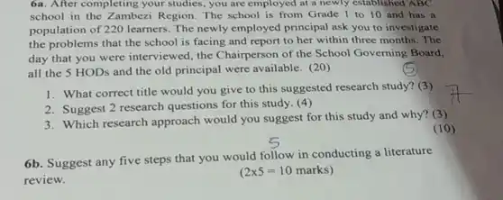 6a. After completing your studies, you are employed at a newly established ABC school in the Zambezi Region. The school is from Grade 1 to 10 and has a population of 220 learners. The newly employed principal ask you to investigate the problems that the school is facing and report to her within three months. The day that you were interviewed, the Chairperson of the School Governing Board. all the 5 HODs and the old principal were available. (20)
 1. What correct title would you give to this suggested research study? (3)
 2. Suggest 2 research questions for this study. (4)
 3. Which research approach would you suggest for this study and why? (3)
 6b. Suggest any five steps that you would follow in conducting a literature review.
 (2times 5=10marks)