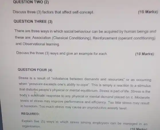 QUESTION TWO (2)
 Discuss three (3) factors that affect self-concept.
 QUESTION THREE (3)
 There are three ways in which social behaviour can be acquired by human beings and these are; Association (<a href='https://www.questionai.com/knowledge/kI6awfNO2B-classical-conditioning' class='anchor-knowledge'>classical conditioning</a>), Reinforcement (<a href='https://www.questionai.com/knowledge/kcaiZj2J12-operant-conditioning' class='anchor-knowledge'>operant conditioning</a>) and Observational learning.
 Discuss the three (3)ways and give an example for each.
 (10 Marks)
 QUESTION FOUR (4)
 Stress is a result of "imbalance between demands and resources"or as occurring when "pressure exceeds one's ability to cope". This is simply a reaction to a stimulus that disturbs people's physical or mental equilibrium. Stress is part of life Stress is the body's aulcinatic response to any physical or mental demand placed on it Moderate levels of stress may improve performance and efficiency Too little stress may result in boredom. Too much stress may cause an unproductive anxiety level
 REQUIRED:
 Explain five (5) ways in which stress among employees can be managed in an organization
 (10 Marks)