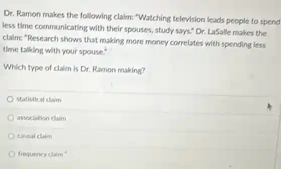 Dr. Ramon makes the following claim: "Watching television leads people to spend less time communicating with their spouses, study says." Dr. LaSalle makes the claim: "Research shows that making more money correlates with spending less time talking with your spouse."
 Which type of claim is Dr. Ramon making?
 statistical claim
 association claim
 causal claim
 frequency claim