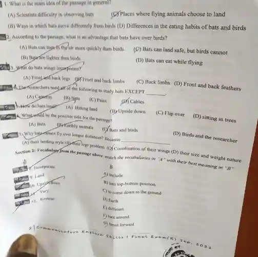 1. What is the main idea of the passage in general?
 A Scientists difficulty in observing bats (C)Places where flying animals choose to land
 B Ways in which bats move differently from birds (D) Differences in the eating habits of bats and birds
 2. According to the passage, what is an advantage that bats have over birds?
 A Bats can tuprin the nir more quickly than birds.
 C Bats can land safe, but birds cannot
 B Baurare lighter than birds.
 D Bats can eat while flying
 3. What do bats wings incorporator
 A Frontand back legs (B) Front and back limbs
 C Back limbs (D)Front and back feathers
 on A. The researchers used att of the following to study bats EXCEPT
 __
 A Capaeras
 B Nets
 C Paint
 D Cables
 A Hitting land
 B Upside down
 Whateould be the possible title for the passage?
 C Flip over
 D sitting in trees
 A Bats
 C. Why bat eannot fly over longer distances Because
 C Bats and birds
 D Birds and the researcher
 __
 A their landing style (B) Their legs problem (C)Coordination of their wings (D) their size and weight nature Section 2: Vocabulary from the passage above: match the vocabularies in "A "with their best meaning in "B"
 B
 A include
 B into top-bottom position
 C to come down to the ground
 D Earth
 E) different
 F) turn around
 G) Strait forward