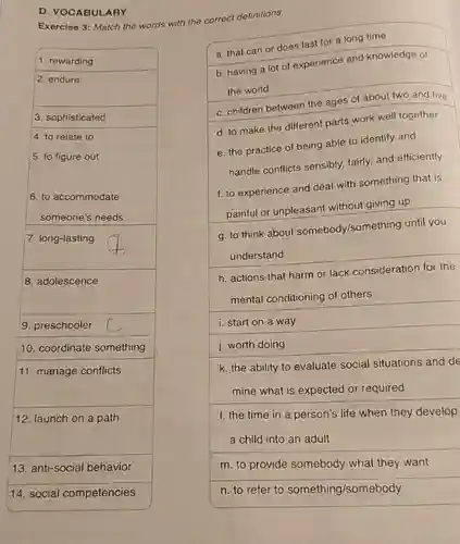 D. VOCABULARY
 Exercise 3: Match the words with the correct definitions
 a. that can or does last for a long time
 b. having a lot of experience and knowledge of the world
 c. children between the ages of about two and five
 d. to make the different parts work well together
 g. to think about somebody/something until you understand
 h. actions that harm or lack consideration for the mental conditioning of others
 i. start on a way
 j. worth doing
 k. the ability to evaluate social situations and de
 m. to provide somebody what they want
 n. to refer to something/somebody