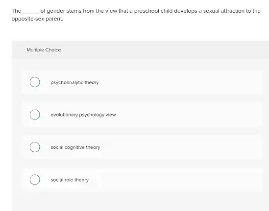 The __ of gender stems from the view that a preschool child develops a sexual attraction to the opposite-sex parent.
 Multiple Choice
 psychoanalytic theory
 evolutionary psychology view
 social cognitive theory
 social role theory