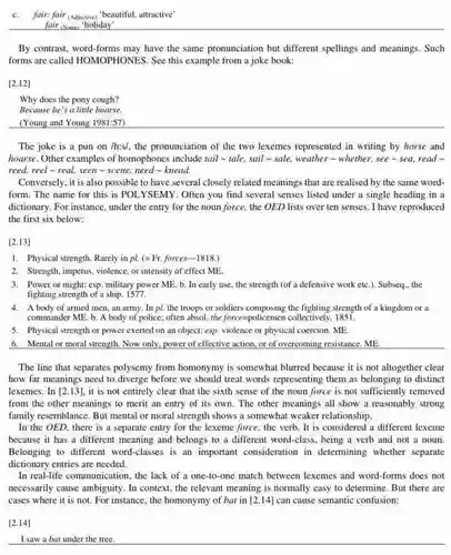 c. fair: fair (Adjective) "beautiful attractive'
 __
 By contrast, word-forms may have the same pronunciation but different spellings and meanings. Such forms are called HOMOPHONESS See this example from a joke book:
 [2.12]
 Why does the pony cough?
 Because he's a little hoarse.
 (Young and Young 1981:57)
 The joke is a pun on /h:s/, the pronunciation of the two lexemes represented in writing by horse and hoarse. Other examples of homophones include tail -tale, sail - sale, weather whether, see - sea read reed, reel-real seen-scene, need-knead.
 Conversely, it is also possible to have several closely related meanings that are realised by the same word- form. The name for this is POLYSEMY. Often you find several senses listed under a single heading in a dictionary. For instance, under the entry for the noun force, the OED lists over ten senses. I have reproduced the first six below:
 [2.13]
 1. Physical strength. Rarely in pl. (=Fr.forces-1818.)
 2. Strength, impetius, violence or intensity of effect ME.
 3. Power or might:esp. military power ME b. In early use the strength (of a defensive work etc.)Subseq., the fighting strength of a ship. 1577
 4. A body of armed men, an army In pl. the troops or the fighting strength of a kingdom or a commander ME. b. A body of police; often absol, the force=policemen collectively 1851
 5. Physical strength or power exerted on an object; esp. violence or physical coercion. ME.
 6. Mental or moral strength. Now only, power of effective action, or of overcoming resistance. ME
 The line that separates polysemy from homonymy is somewhat blurred because it is not altogether clear how far meanings need to diverge before we should treat words representing them as belonging to distinct lexemes.In [2.13]
 it is not entirely clear that the sixth sense of the noun force is not sufficiently removed from the other meanings to merit an entry of its own. The other meanings all show a reasonably strong family resemblance. But mental or moral strength shows a somewhat weaker relationship. In the OED, there is a separate entry for the lexeme force the verb. It is considered a different lexeme because it has a different meaning and belongs to a different word-class , being a verb and not a noun. Belonging to different word-classes is an important consideration in determining whether separate
 In real-life communication, the lack of a one-to-on match between lexemes and word-forms does not necessarily cause ambiguity. In context, the relevant meaning is normally easy to determine. But there are cases where it is not. For instance, the homonymy of bat in [2,14]
 can cause semantic confusion:
 [2.14]
 I saw a bat under the tree.