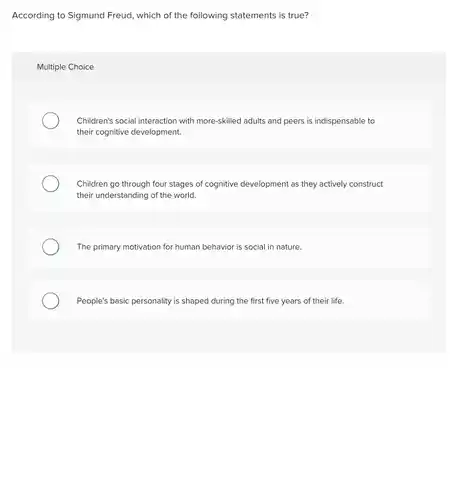 According to Sigmund Freud , which of the following statements is true?
 Multiple Choice
 Children's social interaction with more-skilled adults and peers is indispensable to their cognitive development.
 Children go through four stages of cognitive development as they actively construct their understanding of the world.
 The primary motivation for human behavior is social in nature.
 People's basic personality is shaped during the first five years of their life.