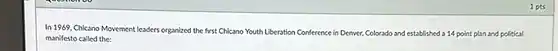 1 pts In 1969, Chicano Movement leaders organized the first Chicano Youth Liberation Conference in Denver, Colorado and established a 14 point plan and political manifesto called the: