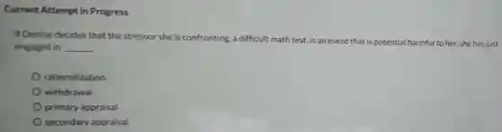 Current Attempt in Progress
 If Denise decides that the stressor she is confronting, a difficult math test, is an event that is potential harmful to her.she has just engaged in __
 rationalization
 withdrawal
 primary appraisal
 secondary appraisal