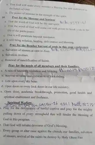 a. That God will make every minister a flaming fire and instrument in the hands of God.
 b. The power of minister in the strength of the spirit.
 10. Pray for the Message and Seminar
 a. That the word of God will be life and spirit Hek,  9:  5t-41
 b. That the word of God will come out with power to break york in the life of the participants.
 c. That it will penetrate beyond resistance.
 d. It will bring solution, bealing, deliverance and blessing.
 l1. Pray for the Bomber harvest of souls in this year conference
 a. Salvation of sinners at ease in Zion.
 b. Salvation invitees.
 c. Renewal of sanctification of Saints.
 Pray for the needs of-all members and their families.
 a. A rain of heavenly.visitation and blessing
 b. Revival of saints and Kestoration of backsliding!
 c. Life upon every dry bone.
 d. Open doors to every lock doors in our life ministry.
 e. Open door, academic breakthrough, promotion , good health and
 Spiritual Warfare: a. Pray for the deliverance of lawful captive and pray for the mighty pulling down of every stronghold that will hinder the blessing of God in this program.
 . That God will rebuke devourer of God's blessing.
 Every group or alter raise against the church, our families , salvation of sinners, revival of the saints be destroy by Holy Ghost Fire