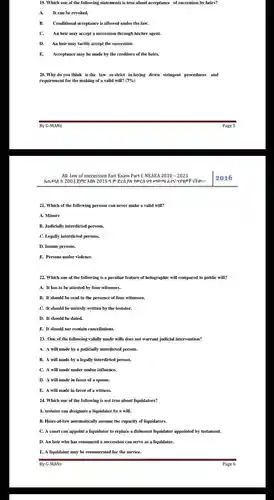 Which one of the following statements is true about acceptance of succession by heirs? A. It can be revoked. B. Conditional acceptance is allowed under the law. C. An heir may accept a succession through his/her agent. D. An heir may tacitly accept the succession. E. Acceptance may be made by the creditors of the heirs. Why do you think is the law so strict in laying down stringent procedures and requirement for the making of a valid will? (7%) By G-MANs Page 5 All law of succession Exit Exam Part 1, NEAEA 2010 - 2023 2016 Which of the following persons can never make a valid will? A. Minors B. Judicially interdicted persons. C. Legally interdicted persons. D. Insane persons. E. Persons under violence. Which one of the following is a peculiar feature of holographic will compared to public will? A. It has to be attested by four witnesses. B. It should be read in the presence of four witnesses. C. It should be entirely written by the testator. D. It should be dated. E. It should not contain cancellations. One of the following validly made wills does not warrant judicial intervention? A. A will made by a judicially interdicted person. B. A will made by a legally interdicted person. C. A will made under undue influence. D. A will made in favor of a spouse. E. A will made in favor of a witness. Which one of the following is not true about liquidators? A. testator can designate a liquidator by a will. B. Heirs-at-law automatically assume the capacity of liquidators. C. A court can appoint a liquidator to replace a dishonest liquidator appointed by testament. D. An heir who has renounced a succession can serve as a liquidator. E. A liquidator may be remunerated for the service. By G-MANs Page 6