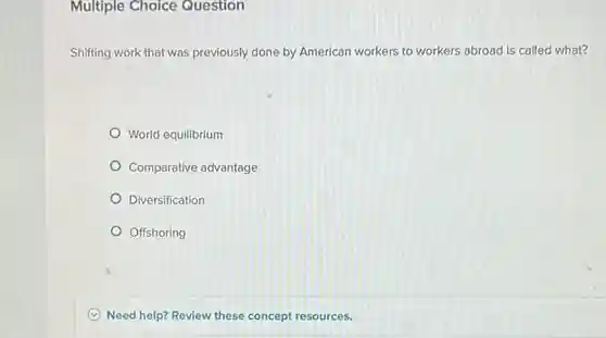 Multiple Choice Question
 Shifting work that was previously done by American workers to workers abroad is called what?
 World equilibrium
 Comparative advantage
 Diversification
 Offshoring
 Need help? Review these concept resources.