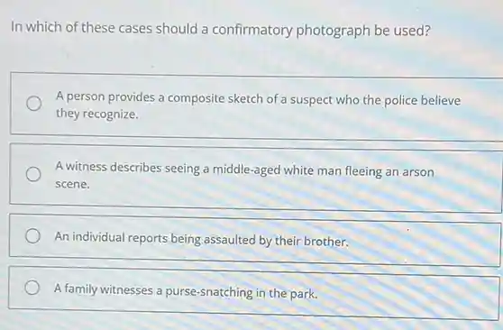 In which of these cases should a confirmatory photograph be used?
 A person provides a composite sketch of a suspect who the police believe they recognize.
 A witness describes seeing a middle-aged white man fleeing an arson scene.
 An individual reports being assaulted by their brother.
 A family witnesses a purse-snatching in the park.