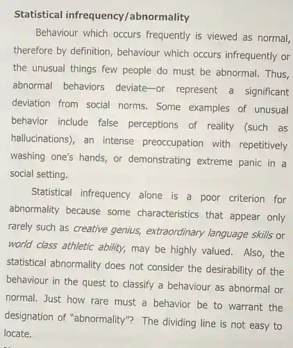 Statistical infrequency/abnormality Behaviour which occurs frequently is viewed as normal, therefore by definition , behaviour which occurs infrequently or the unusual things few people do must be abnormal. Thus, abnormal behaviors deviate-or represent a significant deviation from social norms.Some examples of unusual behavior include false perceptions of reality (such as hallucinations), an intense preoccupation with repetitively washing one's hands or demonstrating extreme panic in a social setting.
 Statistical infrequency alone is a poor criterion for abnormality because some characteristics that appear only rarely such as creative genius, extraordinary language skills or world class athletic ability, may be highly valued. Also,the statistical abnormality does not consider the desirability of the behaviour in the quest to classify a behaviour as abnormal or normal. Just how rare must a behavior be to warrant the